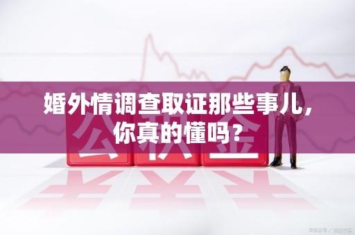 进贤婚外情调查取证那些事儿，你真的懂吗？
