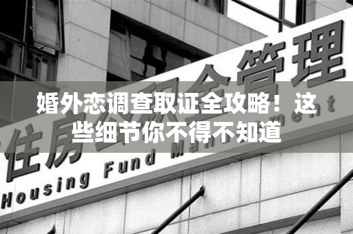 进贤婚外恋调查取证全攻略！这些细节你不得不知道