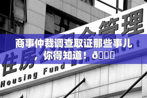 进贤商事仲裁调查取证那些事儿，你得知道！😎