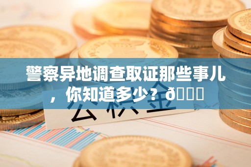 进贤警察异地调查取证那些事儿，你知道多少？😎
