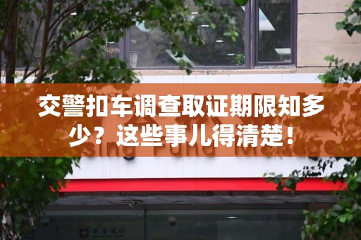 进贤交警扣车调查取证期限知多少？这些事儿得清楚！