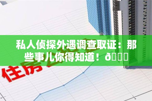 进贤私人侦探外遇调查取证：那些事儿你得知道！😎