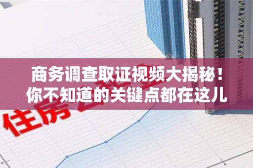 进贤商务调查取证视频大揭秘！你不知道的关键点都在这儿